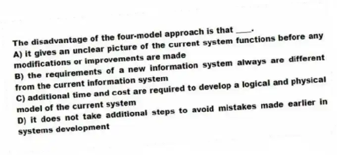 The disadvantage of the four-model approach is that ____.
A) it gives an unclear picture of the current system functions before any modifications or improvements are made
B) the requirements of a new information system always are different from the current information system
C) additional time and cost are required to develop a logical and physical model of the current system
D) it does not take additional steps to avoid mistakes made earlier in systems development