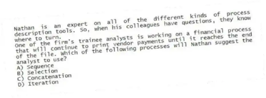 Nathan is an expert on all of the different kinds of process description tools. So, when his colleagues have questions, they know where to turn.
-One of the firm's trainee analysts is working on a financial process that will continue to print vendor payments until it reaches the end of the file. Which of the following processes will Nathan suggest the analyst to use?
A) Sequence
B) Selection
C) Concatenation
D) Iteration