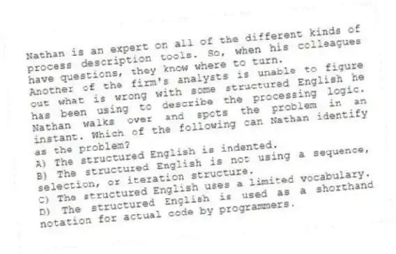 Nathan is an expert on all of the different kinds of process description tools. So, when his colleagues have questions, they know where to turn.
-Another of the firm's analysts is unable to figure out what is wrong with some structured English he has been using to describe the processing logic. Nathan walks over and spots the problem in an instant. Which of the following can Nathan identify as the problem?
A) The structured English is indented.
B) The structured English is not using a sequence, selection, or iteration structure.
C) The structured English uses a limited vocabulary.
D) The structured English is used as a shorthand notation for actual code by programmers.