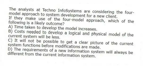 The analysts at Techno InfoSystems are considering the four-model approach to system development for a new client.
-If they make use of the four-model approach, which of the following is a likely outcome?
A) Time taken to develop the model increases.
B) Costs needed to develop a logical and physical model of the current system will be less.
C) It will not be possible to get a clear picture of the current system functions before modifications are made.
D) The requirements of a new information system will always be different from the current information system.