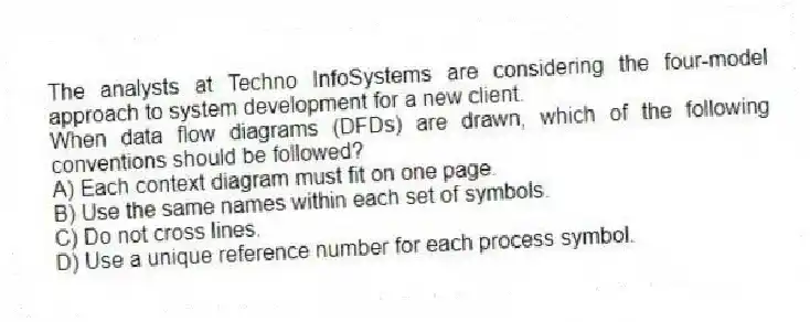 The analysts at Techno InfoSystems are considering the four-model approach to system development for a new client.
-When data flow diagrams (DFDs) are drawn, which of the following conventions should be followed?
A) Each context diagram must fit on one page.
B) Use the same names within each set of symbols.
C) Do not cross lines.
D) Use a unique reference number for each process symbol.