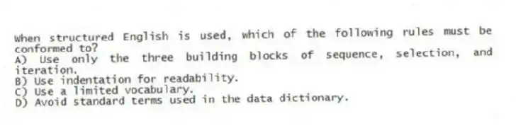 When structured English is used, which of the following rules must be conformed to?
A) Use only the three building blocks of sequence, selection, and iteration.
B) Use indentation for readability.
C) Use a limited vocabulary.
D) Avoid standard terms used in the data dictionary.