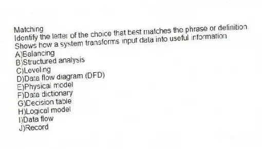 Matching
Identify the letter of the choice that best matches the phrase or definition.
-Shows how a system transforms input data into useful information
A)Balancing
B)Structured analysis
C)Leveling
D)Data flow diagram (DFD)
E)Physical model
F)Data dictionary
G)Decision table
H)Logical model
I)Data flow
J)Record