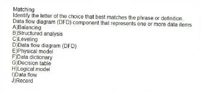 Matching
​Identify the letter of the choice that best matches the phrase or definition.
-Data flow diagram (DFD) component that represents one or more data items
A)​Balancing
B)​Structured analysis
C)​Leveling
D)Data flow diagram (DFD)
E)Physical model
F)​Data dictionary
G)Decision table
H)​Logical model
I)​Data flow
J)Record
