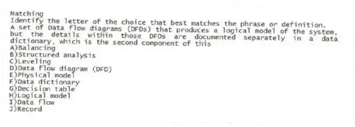 Matching
Identify the letter of the choice that best matches the phrase or definition.
-A set of Data flow diagrams (DFDs) that produces a logical model of the system, but the details within those DFDs are documented separately in a data dictionary, which is the second component of this
A)Balancing
B)Structured analysis
C)Leveling
D)Data flow diagram (DFD)
E)Physical model
F)Data dictionary
G)Decision table
H)Logical model
I)Data flow
J)Record
