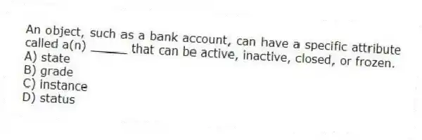 An object, such as a bank account, can have a specific attribute called a(n) _____ that can be active, inactive, closed, or frozen.
A) state
B) grade
C) instance
D) status
