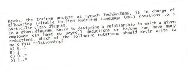 Kevin, the trainee analyst at Lynach TechSystems, is in charge of allocating suitable Unified Modeling Language (UML) notations to a particular class diagram.
-In a given diagram, Kevin is designing a relationship in which a given employee can have no payroll deductions or he/she can have many deductions. Which of the following notations should Kevin write to mark this relationship?
A) 0..1
B) 1
C) 0..*
D) 1..*
