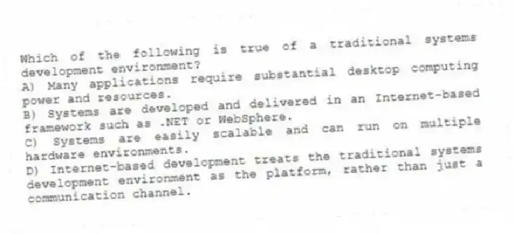 Which of the following is true of a traditional systems development environment?​
A) Many applications require substantial desktop computing power and resources.
B) Systems are developed and delivered in an Internet-based framework such as .NET or WebSphere.
C) Systems are easily scalable and can run on multiple hardware environments.
D) Internet-based development treats the traditional systems development environment as the platform, rather than just a communication channel.