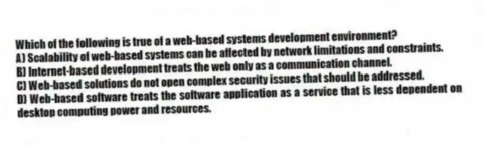 Which of the following is true of a web-based systems development environment?
A) Scalability of web-based systems can be affected by network limitations and constraints.
B) Internet-based development treats the web only as a communication channel.
C) Web-based solutions do not open complex security issues that should be addressed.
D) Web-based software treats the software application as a service that is less dependent on desktop computing power and resources.