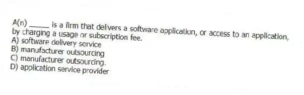 A(n) _____ is a firm that delivers a software application, or access to an application, by charging a usage or subscription fee.
A) software delivery service
B) manufacturer outsourcing
C) manufacturer outsourcing.
D) application service provider