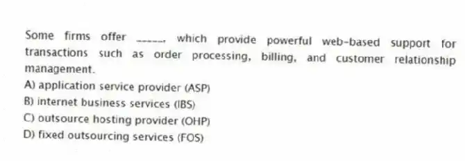 Some firms offer _____, which provide powerful web-based support for transactions such as order processing, billing, and customer relationship management.​
A) application service provider (ASP)
B) internet business services (IBS)
C) outsource hosting provider (OHP)
D) fixed outsourcing services (FOS)