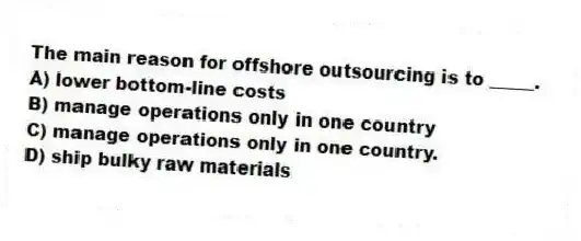 The main reason for offshore outsourcing is to _____.
A) lower bottom-line costs
B) manage operations only in one country
C) manage operations only in one country.
D) ship bulky raw materials