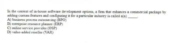 In the context of in-house software development options, a firm that enhances a commercial package by adding custom features and configuring it for a particular industry is called a(n) _____.
A) business process outsourcing (BPO)
B) enterprise resource planner (ERP)
C) online service provider (OSP)
D) value-added reseller (VAR)