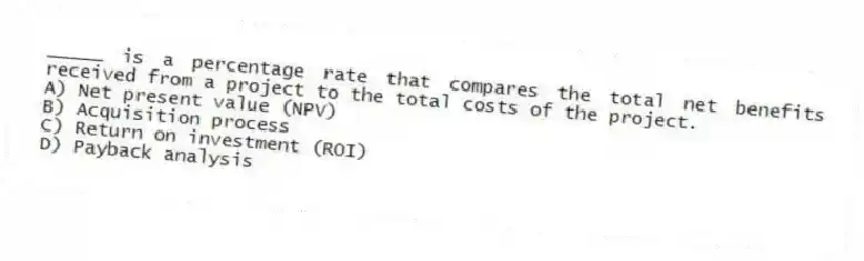 _____ is a percentage rate that compares the total net benefits received from a project to the total costs of the project.
A) Net present value (NPV)
B) Acquisition process
C) Return on investment (ROI)
D) Payback analysis