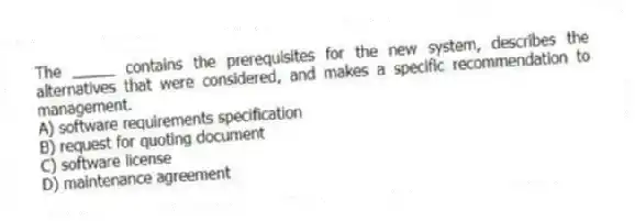 The _____ contains the prerequisites for the new system, describes the alternatives that were considered, and makes a specific recommendation to management.​
A) software requirements specification
B) request for quoting document
C) software license
D) maintenance agreement