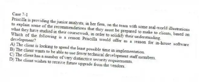 Case 7-1
Priscilla is providing the junior analysts, in her firm, on the team with some real-world illustrations to explain some of the recommendations that they must be prepared to make to clients, based on what they have studied in their coursework, in order to solidify their understanding.
-Which of the following is a reason Priscilla would offer as a reason for in-house software development?
A) The client is looking to spend the least possible time in implementation.
B) The client wants to be able to use fewer technical development staff members.
C) The client has a number of very distinctive security requirements.
D) The client wishes to receive future upgrade from the vendors.