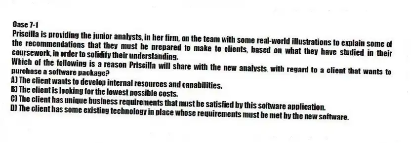 Case 7-1
Priscilla is providing the junior analysts, in her firm, on the team with some real-world illustrations to explain some of the recommendations that they must be prepared to make to clients, based on what they have studied in their coursework, in order to solidify their understanding.
-Which of the following is a reason Priscilla will share with the new analysts, with regard to a client that wants to purchase a software package?
A) The client wants to develop internal resources and capabilities.
B) The client is looking for the lowest possible costs.
C) The client has unique business requirements that must be satisfied by this software application.
D) The client has some existing technology in place whose requirements must be met by the new software.