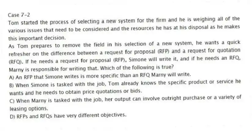 Case 7-2
Tom started the process of selecting a new system for the firm and he is weighing all of the various issues that need to be considered and the resources he has at his disposal as he makes this important decision.
-As Tom prepares to remove the field in his selection of a new system, he wants a quick refresher on the difference between a request for proposal (RFP) and a request for quotation (RFQ). If he needs a request for proposal (RFP), Simone will write it, and if he needs an RFQ, Marny is responsible for writing that. Which of the following is true?
A) An RFP that Simone writes is more specific than an RFQ Marny will write.
B) When Simone is tasked with the job, Tom already knows the specific product or service he wants and he needs to obtain price quotations or bids.
C) When Marny is tasked with the job, her output can involve outright purchase or a variety of leasing options.
D) RFPs and RFQs have very different objectives.