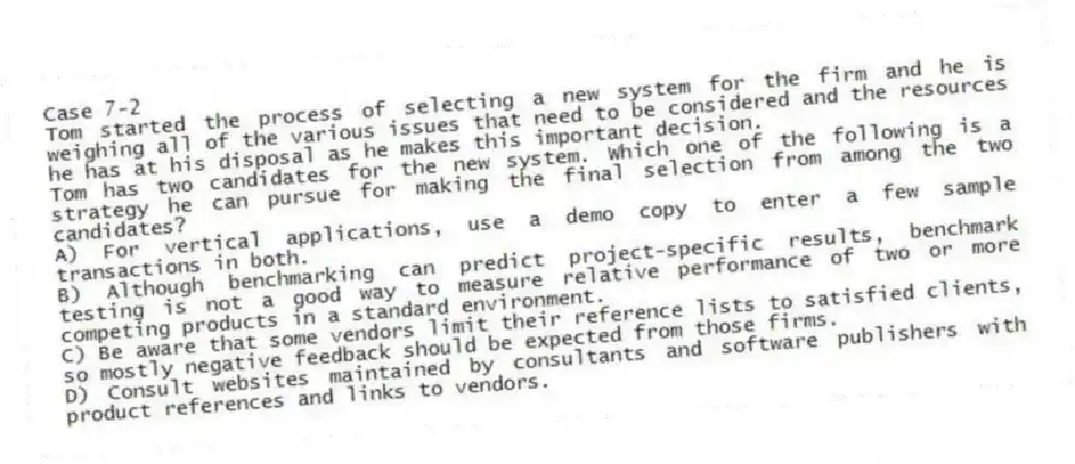 Case 7-2
Tom started the process of selecting a new system for the firm and he is weighing all of the various issues that need to be considered and the resources he has at his disposal as he makes this important decision.
-Tom has two candidates for the new system. Which one of the following is a strategy he can pursue for making the final selection from among the two candidates?
A) For vertical applications, use a demo copy to enter a few sample transactions in both.
B) Although benchmarking can predict project-specific results, benchmark testing is not a good way to measure relative performance of two or more competing products in a standard environment.
C) Be aware that some vendors limit their reference lists to satisfied clients, so mostly negative feedback should be expected from those firms.
D) Consult websites maintained by consultants and software publishers with product references and links to vendors.