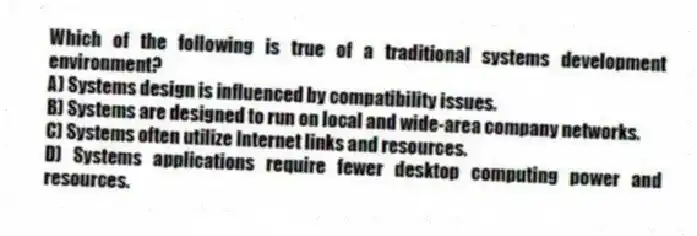 Which of the following is true of a traditional systems development environment?
A) Systems design is influenced by compatibility issues.
B) Systems are designed to run on local and wide-area company networks.
C) Systems often utilize Internet links and resources.
D) Systems applications require fewer desktop computing power and resources.