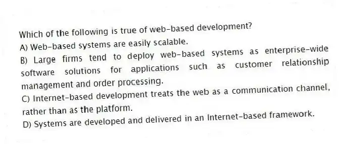 Which of the following is true of web-based development?
A) Web-based systems are easily scalable.
B) Large firms tend to deploy web-based systems as enterprise-wide software solutions for applications such as customer relationship management and order processing.
C) Internet-based development treats the web as a communication channel, rather than as the platform.
D) Systems are developed and delivered in an Internet-based framework.