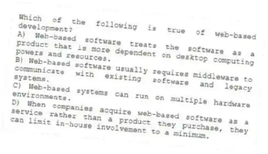 Which of the following is true of web-based development?
A) Web-based software treats the software as a product that is more dependent on desktop computing powers and resources.
B) Web-based software usually requires middleware to communicate with existing software and legacy systems.
C) Web-based systems can run on multiple hardware environments.
D) When companies acquire web-based software as a service rather than a product they purchase, they can limit in-house involvement to a minimum.