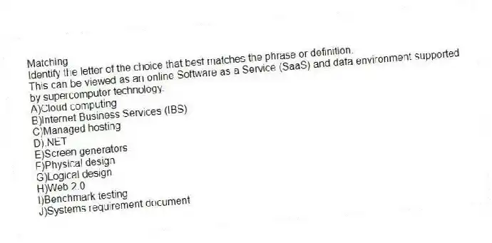 Matching
Identify the letter of the choice that best matches the phrase or definition.
-This can be viewed as an online Software as a Service (SaaS) and data environment supported by supercomputer technology.
A)Cloud computing
B)Internet Business Services (IBS)
C)Managed hosting
D).NET
E)Screen generators
F)Physical design
G)Logical design
H)Web 2.0
I)Benchmark testing
J)Systems requirement document