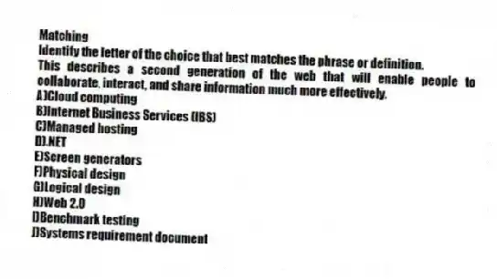 Matching
Identify the letter of the choice that best matches the phrase or definition.
-This describes a second generation of the web that will enable people to collaborate, interact, and share information much more effectively.
A)Cloud computing
B)Internet Business Services (IBS)
C)Managed hosting
D).NET
E)Screen generators
F)Physical design
G)Logical design
H)Web 2.0
I)Benchmark testing
J)Systems requirement document