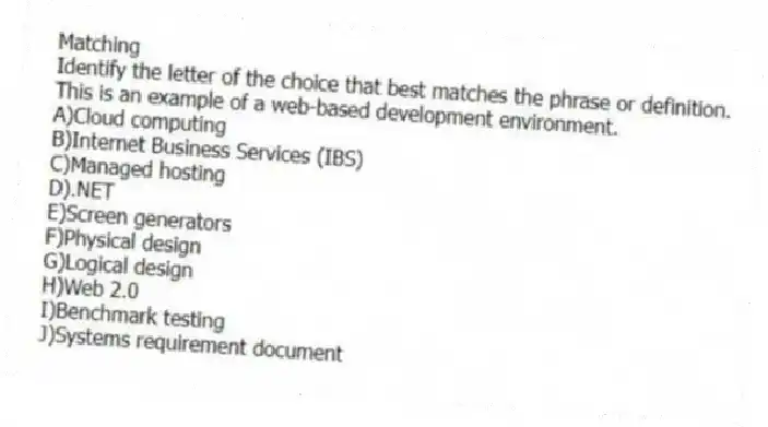 Matching
Identify the letter of the choice that best matches the phrase or definition.
-This is an example of a web-based development environment.
A)Cloud computing
B)Internet Business Services (IBS)
C)Managed hosting
D).NET
E)Screen generators
F)Physical design
G)Logical design
H)Web 2.0
I)Benchmark testing
J)Systems requirement document