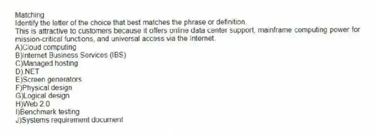 Matching
Identify the letter of the choice that best matches the phrase or definition.
-This is attractive to customers because it offers online data center support, mainframe computing power for mission-critical functions, and universal access via the Internet.
A)Cloud computing
B)Internet Business Services (IBS)
C)Managed hosting
D).NET
E)Screen generators
F)Physical design
G)Logical design
H)Web 2.0
I)Benchmark testing
J)Systems requirement document