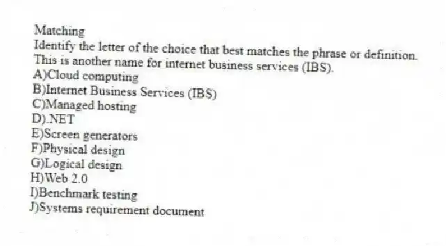 Matching
Identify the letter of the choice that best matches the phrase or definition.
-This is another name for internet business services (IBS).
A)Cloud computing
B)Internet Business Services (IBS)
C)Managed hosting
D).NET
E)Screen generators
F)Physical design
G)Logical design
H)Web 2.0
I)Benchmark testing
J)Systems requirement document