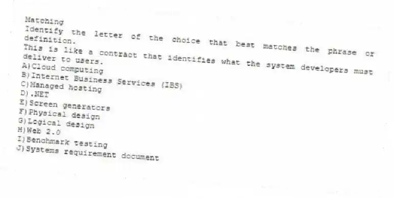 Matching
Identify the letter of the choice that best matches the phrase or definition.
-This is like a contract that identifies what the system developers must deliver to users.
A)Cloud computing
B)Internet Business Services (IBS)
C)Managed hosting
D).NET
E)Screen generators
F)Physical design
G)Logical design
H)Web 2.0
I)Benchmark testing
J)Systems requirement document