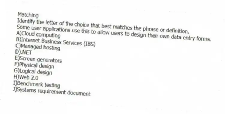 Matching
Identify the letter of the choice that best matches the phrase or definition.
-Some user applications use this to allow users to design their own data entry forms.
A)Cloud computing
B)Internet Business Services (IBS)
C)Managed hosting
D).NET
E)Screen generators
F)Physical design
G)Logical design
H)Web 2.0
I)Benchmark testing
J)Systems requirement document