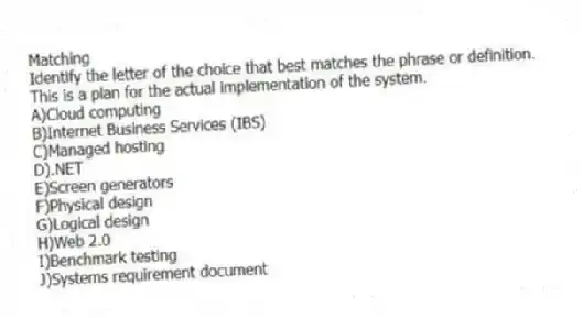 Matching
Identify the letter of the choice that best matches the phrase or definition.
-This is a plan for the actual implementation of the system.
A)Cloud computing
B)Internet Business Services (IBS)
C)Managed hosting
D).NET
E)Screen generators
F)Physical design
G)Logical design
H)Web 2.0
I)Benchmark testing
J)Systems requirement document