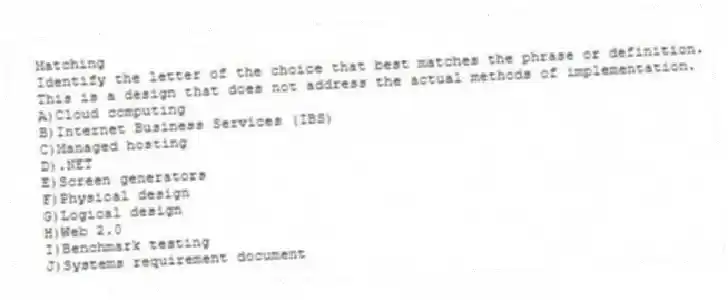 Matching
Identify the letter of the choice that best matches the phrase or definition.
-This is a design that does not address the actual methods of implementation.
A)Cloud computing
B)Internet Business Services (IBS)
C)Managed hosting
D).NET
E)Screen generators
F)Physical design
G)Logical design
H)Web 2.0
I)Benchmark testing
J)Systems requirement document