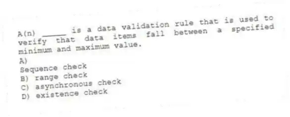 A(n) _____ is a data validation rule that is used to verify that data items fall between a specified minimum and maximum value.
A)
Sequence check
B) range check
C) asynchronous check
D) existence check