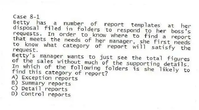 Case 8-1
Betty has a number of report templates at her disposal filed in folders to respond to her boss's requests. In order to know where to find a report that meets the needs of her manager, she first needs to know what category of report will satisfy the request.
-Betty's manager wants to just see the total figures of the sales without much of the supporting details. In which of the following folders is she likely to find this category of report?
A) Exception reports
B) Summary reports
C) Detail reports
D) Control reports