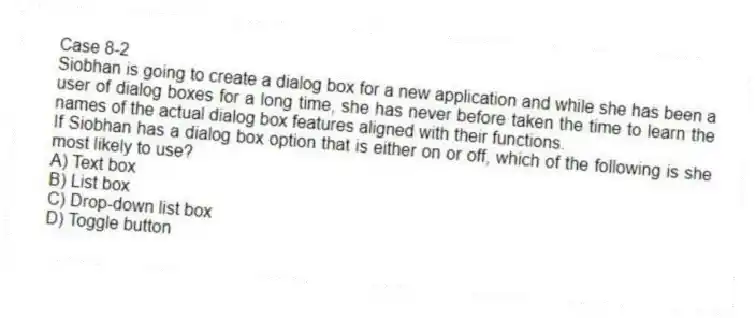 Case 8-2
Siobhan is going to create a dialog box for a new application and while she has been a user of dialog boxes for a long time, she has never before taken the time to learn the names of the actual dialog box features aligned with their functions.
-If Siobhan has a dialog box option that is either on or off, which of the following is she most likely to use?
A) Text box
B) List box
C) Drop-down list box
D) Toggle button