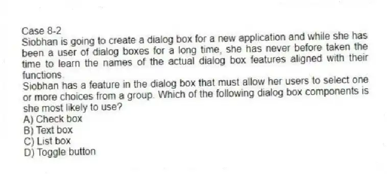 Case 8-2
Siobhan is going to create a dialog box for a new application and while she has been a user of dialog boxes for a long time, she has never before taken the time to learn the names of the actual dialog box features aligned with their functions.
-Siobhan has a feature in the dialog box that must allow her users to select one or more choices from a group. Which of the following dialog box components is she most likely to use?
A) Check box
B) Text box
C) List box
D) Toggle button