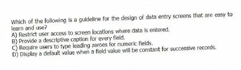 Which of the following is a guideline for the design of data entry screens that are easy to learn and use?
A) Restrict user access to screen locations where data is entered.
B) Provide a descriptive caption for every field.
C) Require users to type leading zeroes for numeric fields.
D) Display a default value when a field value will be constant for successive records.