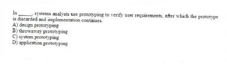In _____, systems analysts use prototyping to verify user requirements, after which the prototype is discarded and implementation continues.
A) design prototyping
B) throwaway prototyping
C) system prototyping
D) application prototyping