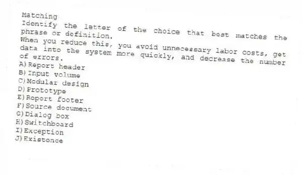 Matching
Identify the letter of the choice that best matches the phrase or definition.
-When you reduce this, you avoid unnecessary labor costs, get data into the system more quickly, and decrease the number of errors.
A)Report header
B)Input volume
C)Modular design
D)Prototype
E)Report footer
F)Source document
G)Dialog box
H)Switchboard
I)Exception
J)Existence