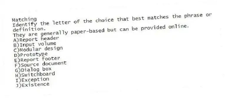 Matching
Identify the letter of the choice that best matches the phrase or definition.
-They are generally paper-based but can be provided online.
A)Report header
B)Input volume
C)Modular design
D)Prototype
E)Report footer
F)Source document
G)Dialog box
H)Switchboard
I)Exception
J)Existence