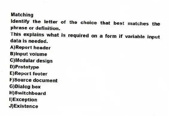 Matching
Identify the letter of the choice that best matches the phrase or definition.
-This explains what is required on a form if variable input data is needed.
A)Report header
B)Input volume
C)Modular design
D)Prototype
E)Report footer
F)Source document
G)Dialog box
H)Switchboard
I)Exception
J)Existence