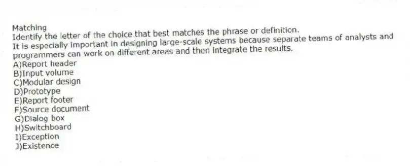 Matching
Identify the letter of the choice that best matches the phrase or definition.
-It is especially important in designing large-scale systems because separate teams of analysts and programmers can work on different areas and then integrate the results.
A)Report header
B)Input volume
C)Modular design
D)Prototype
E)Report footer
F)Source document
G)Dialog box
H)Switchboard
I)Exception
J)Existence
