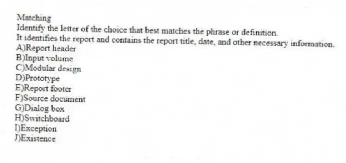 Matching
​Identify the letter of the choice that best matches the phrase or definition.
-It identifies the report and contains the report title, date, and other necessary information.
A)Report header
B)​​Input volume
C)Modular design
D)Prototype
E)​Report footer
F)​Source document
G)Dialog box
H)​Switchboard
I)Exception
J)​Existence