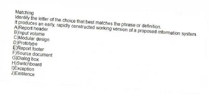 Matching
​Identify the letter of the choice that best matches the phrase or definition.
-It produces an early, rapidly constructed working version of a proposed information system.
A)Report header
B)​​Input volume
C)Modular design
D)Prototype
E)​Report footer
F)​Source document
G)Dialog box
H)​Switchboard
I)Exception
J)​Existence