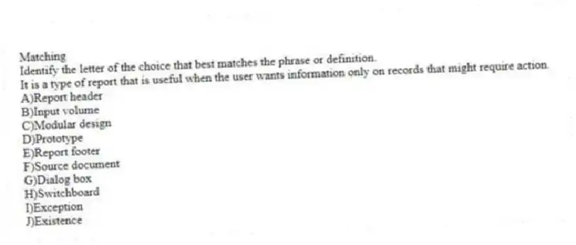 Matching
Identify the letter of the choice that best matches the phrase or definition.
-It is a type of report that is useful when the user wants information only on records that might require action.
A)Report header
B)Input volume
C)Modular design
D)Prototype
E)Report footer
F)Source document
G)Dialog box
H)Switchboard
I)Exception
J)Existence