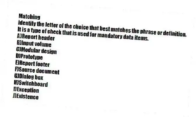 Matching
Identify the letter of the choice that best matches the phrase or definition.
-It is a type of check that is used for mandatory data items.
A)Report header
B)Input volume
C)Modular design
D)Prototype
E)Report footer
F)Source document
G)Dialog box
H)Switchboard
I)Exception
J)Existence