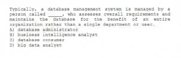 Typically, a database management system is managed by a person called _____, who assesses overall requirements and maintains the database for the benefit of an entire organization rather than a single department or user.
A) database administrator
B) business intelligence analyst
C) database consumer
D) big data analyst